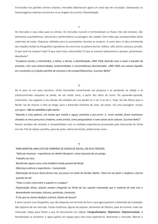 Encravados nos grandes centros urbanos, mercados (de)marcam agora um novo tipo de circulação. Sobrepostas às
fantasmagorias coloniais encontram-se as imagens do turismo. Deambulação.




                                                            II
Os mercados e suas vidas para os artistas. Os mercados marcam e territorializam os fluxos. Eles são enclaves. São
elementos arquitetônicos, relacionais e performáticos na paisagem das cidades. Eles estão aqui acompanhados desta
caderneta de notas. Pequenas reflexões para te acompanhar durante as compras. A outra obra. A obra entretecida
das relações vividas às fotografias e geradoras de uma troca na palavra escrita. Cebola, café, pernil, vassoura, pirulito.
O que você irá comprar hoje? O que você troca, intercambia? O que te convoca ludicamente a passear, perambular,
deambular?
“A palavra escrita, o intercâmbio, o lúdico, a deriva, a deambulação, UMA VIDA, fazendo viver e vazar a liquidez do
presente, com suas anterioridades, posterioridades e concomitâncias desordenadas. UMA VIDA com passos líquidos
em constantes co-criações partilha de sensíveis e de compartilhamentos. (Lucimar Bello)”




                                                            III
De lá para cá um novo encontro. Cintia Guimarães encontrando sua pesquisa e se perdendo na cidade e se
(re)encontrando enquanto se perde, de um modo novo, a partir dos olhos do outro. Ela apreende-aprende,
(re)inventa. Sua angústia e seu desejo são ativados por um perder-se e um ir-se de si. Viaja. Sai das Minas para o
Recife. Sai do interior e olha ao longe, para a dimensão litorânea do viver, do existir. Faz uma passagem, muitas
passagens. São os caminhos a per.correr.
“Quando é uma palavra, um tempo que instala e aguça caminhos a per.correr. E, neste sentido, ficam muitíssimo
ativados os meus percursos criadores, como artista, como pesquisadora e como atora sócio-cultural. (Lucimar Bello)”
Nossos sentidos são ativados e compartilhados com as múltiplas experiências provocadas pela intercessão de Cíntia
em nós. Fita de cabelo, presilha, pano de prato, metros de tecido, potência das cores.




                                                           IV
PARA MONTAR UMA LISTA DE COMPRAS DE EDSON DE SOUSA, EM SEUS TÓPICOS:
“Idéia de travessia – experiência em Walter Benjamin como travessia de um perigo.
Trabalho de risco
Mundo das águas como uma metáfora ainda possível de Recife
Diferença vivência e experiência – transmissão
Obstinação da busca desta forma mas um pouco no estilo de Gordon Matta- Clark em seu fazer e desfazer a forma
quando ele diz:
“Fazer o corte certo entre o suporte e o colapso”
Organização tênue, arquivo sempre chegando ao limite de seu suporte mostrando que o material ali esta vivo e
demandando rearranjos, leituras, partituras, travessias.
É isto que eu chamo desfazer a forma. (Edson de Sousa)”
E disso nascem suas fotografias, que são dispostas em formato de livro e que agora ganham a dimensão da instalação.
São registros de um mercado. Fontes históricas, figuras do popular, elementos do folclore, jóias do turismo, tudo isto
misturado. Daqui para frente o que foi documento vira objeto. Fotografiaobjeto. Objetolivro. Objetoinstalado. A
formalização se reinventa. E agora ganha um espaço para uma nova experiência. Reinventar o mercado. Marcar o
 