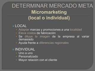  LOCAL
• Adaptar marcas y promociones a una localidad
• Eleva costos de fabricación
• Se diluye la imagen de la empresa al variar
demasiado
• Ayuda frente a diferencias regionales
 INDIVIDUAL
• Uno a uno
• Personalizado
• Mayor relación con el cliente
 