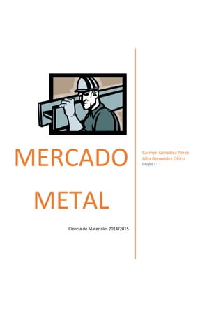 MERCADO METAL 
Ciencia de Materiales 2014/2015 
Carmen González Pérez Alba Benavides Olóriz 
Grupo 17 
 