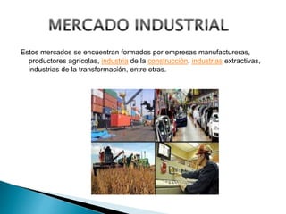 Estos mercados se encuentran formados por empresas manufactureras,
productores agrícolas, industria de la construcción, industrias extractivas,
industrias de la transformación, entre otras.
 