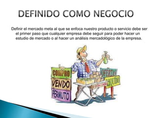 Definir el mercado meta al que se enfoca nuestro producto o servicio debe ser
el primer paso que cualquier empresa debe seguir para poder hacer un
estudio de mercado o al hacer un análisis mercadológico de la empresa.
 