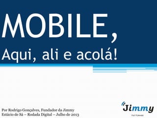 MOBILE,
Aqui, ali e acolá!
Por Rodrigo Gonçalves, Fundador da Jimmy
Estácio de Sá – Rodada Digital – Julho de 2013
 