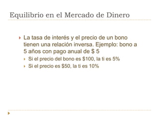 Equilibrio en el Mercado de Dinero


     La tasa de interés y el precio de un bono
      tienen una relación inversa. Ejemplo: bono a
      5 años con pago anual de $ 5
         Si el precio del bono es $100, la ti es 5%
         Si el precio es $50, la ti es 10%
 