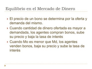 Equilibrio en el Mercado de Dinero

   El precio de un bono se determina por la oferta y
    demanda del mismo.
   Cuando cantidad de dinero ofertada es mayor a
    demandada, los agentes compran bonos, sube
    su precio y baja la tasa de interés
   Cuando Mo es menor que Md, los agentes
    venden bonos, baja su precio y sube la tasa de
    interés
 