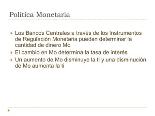 Política Monetaria

   Los Bancos Centrales a través de los Instrumentos
    de Regulación Monetaria pueden determinar la
    cantidad de dinero Mo
   El cambio en Mo determina la tasa de interés
   Un aumento de Mo disminuye la ti y una disminución
    de Mo aumenta la ti
 