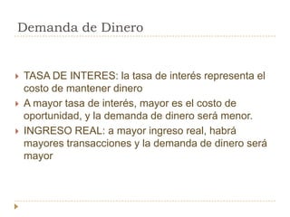 Demanda de Dinero


   TASA DE INTERES: la tasa de interés representa el
    costo de mantener dinero
   A mayor tasa de interés, mayor es el costo de
    oportunidad, y la demanda de dinero será menor.
   INGRESO REAL: a mayor ingreso real, habrá
    mayores transacciones y la demanda de dinero será
    mayor
 