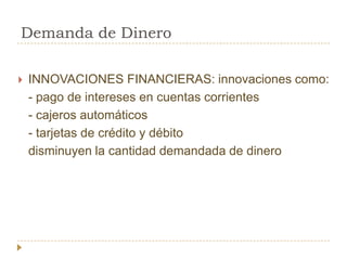 Demanda de Dinero

   INNOVACIONES FINANCIERAS: innovaciones como:
    - pago de intereses en cuentas corrientes
    - cajeros automáticos
    - tarjetas de crédito y débito
    disminuyen la cantidad demandada de dinero
 