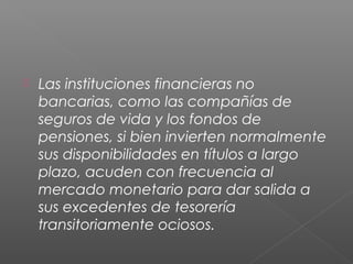 Las instituciones financieras no
bancarias, como las compañías de
seguros de vida y los fondos de
pensiones, si bien invierten normalmente
sus disponibilidades en títulos a largo
plazo, acuden con frecuencia al
mercado monetario para dar salida a
sus excedentes de tesorería
transitoriamente ociosos.
 