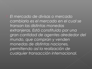  El mercado de divisas o mercado
cambiario es el mercado en el cual se
transan las distintas monedas
extranjeras. Está constituido por una
gran cantidad de agentes alrededor del
mundo, que compran y venden
monedas de distintas naciones,
permitiendo así la realización de
cualquier transacción internacional.
 