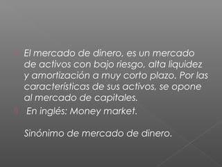 El mercado de dinero, es un mercado
de activos con bajo riesgo, alta liquidez
y amortización a muy corto plazo. Por las
características de sus activos, se opone
al mercado de capitales.
 En inglés: Money market.
Sinónimo de mercado de dinero.
 