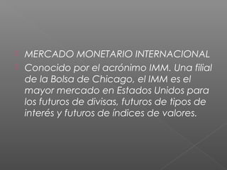  MERCADO MONETARIO INTERNACIONAL
 Conocido por el acrónimo IMM. Una filial
de la Bolsa de Chicago, el IMM es el
mayor mercado en Estados Unidos para
los futuros de divisas, futuros de tipos de
interés y futuros de índices de valores.
 