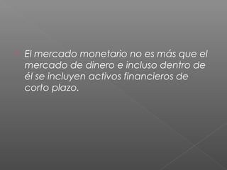  El mercado monetario no es más que el
mercado de dinero e incluso dentro de
él se incluyen activos financieros de
corto plazo.
 