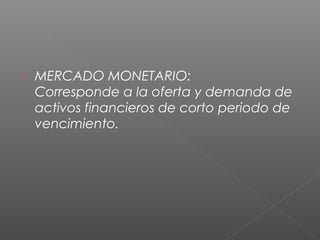  MERCADO MONETARIO:
Corresponde a la oferta y demanda de
activos financieros de corto periodo de
vencimiento.
 
