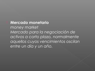  Mercado monetario
money market
Mercado para la negociación de
activos a corto plazo, normalmente
aquellos cuyos vencimientos oscilan
entre un día y un año.
 