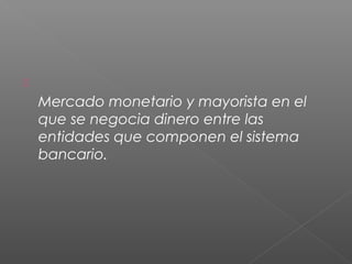 
Mercado monetario y mayorista en el
que se negocia dinero entre las
entidades que componen el sistema
bancario.
 