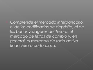  Comprende el mercado interbancario,
el de los certificados de depósito, el de
los bonos y pagarés del Tesoro, el
mercado de letras de cambio y, en
general, el mercado de todo activo
financiero a corto plazo.
 