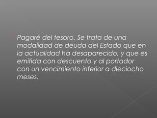  Pagaré del tesoro. Se trata de una
modalidad de deuda del Estado que en
la actualidad ha desaparecido, y que es
emitida con descuento y al portador
con un vencimiento inferior a dieciocho
meses.
 