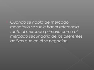  Cuando se habla de mercado
monetario se suele hacer referencia
tanto al mercado primario como al
mercado secundario de los diferentes
activos que en él se negocian.
 