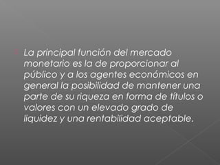  La principal función del mercado
monetario es la de proporcionar al
público y a los agentes económicos en
general la posibilidad de mantener una
parte de su riqueza en forma de títulos o
valores con un elevado grado de
liquidez y una rentabilidad aceptable.
 