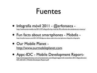 Fuentes
• Infografía móvil 2011 - @erfonseca -
  http://www.entermedia.mx/2011/07/infograﬁa-hay-mas-de-90-millones-de-celulares-en-mexico/



• Fun facts about smartphones - Mobdis -
  http://ticsyformacion.com/2011/07/26/algunos-datos-sobre-los-smartphones-infograﬁa-infographic



• Our Mobile Planet -
  http://www.ourmobileplanet.com

• Appc-IDC - Mobile Development Report-
  http://www.appcelerator.com.s3.amazonaws.com/blog/images/mdr-november-2011/Appcelerator-
  IDC-Q4-2011-Mobile-Developer-Report.pdf
 