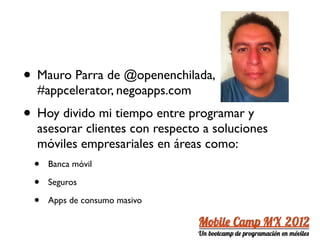 • Mauro Parra de @openenchilada,
  #appcelerator, negoapps.com
• Hoy divido mi tiempo entre programar y
  asesorar clientes con respecto a soluciones
  móviles empresariales en áreas como:
 •   Banca móvil

 •   Seguros

 •   Apps de consumo masivo
 