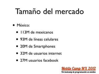 Tamaño del mercado
• México:
 • 113M de mexicanos
 • 93M de líneas celulares
 • 20M de Smartphones
 • 32M de usuarios internet
 • 27M usuarios facebook
 