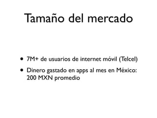Tamaño del mercado


• 7M+ de usuarios de internet móvil (Telcel)
• Dinero gastado en apps al mes en México:
  200 MXN promedio
 
