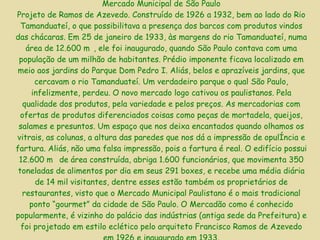 Mercado Municipal de São Paulo Projeto de Ramos de Azevedo. Construído de 1926 a 1932, bem ao lado do Rio Tamanduateí, o que possibilitava a presença dos barcos com produtos vindos das chácaras. Em 25 de janeiro de 1933, às margens do rio Tamanduateí, numa área de 12.600 m, ele foi inaugurado, quando São Paulo contava com uma população de um milhão de habitantes. Prédio imponente ficava localizado em meio aos jardins do Parque Dom Pedro I. Aliás, belos e aprazíveis jardins, que cercavam o rio Tamanduateí. Um verdadeiro parque o qual São Paulo, infelizmente, perdeu. O novo mercado logo cativou os paulistanos. Pela qualidade dos produtos, pela variedade e pelos preços. As mercadorias com ofertas de produtos diferenciados coisas como peças de mortadela, queijos, salames e presuntos. Um espaço que nos deixa encantados quando olhamos os vitrais, as colunas, a altura das paredes que nos dá a impressão de opulência e fartura. Aliás, não uma falsa impressão, pois a fartura é real. O edifício possui 12.600 m de área construída, abriga 1.600 funcionários, que movimenta 350 toneladas de alimentos por dia em seus 291 boxes, e recebe uma média diária de 14 mil visitantes, dentre esses estão também os proprietários de restaurantes, visto que o Mercado Municipal Paulistano é o mais tradicional ponto “gourmet” da cidade de São Paulo. O Mercadão como é conhecido popularmente, é vizinho do palácio das indústrias (antiga sede da Prefeitura) e foi projetado em estilo eclético pelo arquiteto Francisco Ramos de Azevedo em 1926 e inaugurado em 1933. 