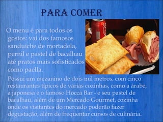 Para comer O menu é para todos os gostos: vai dos famosos sanduiche de mortadela, pernil e pastel de bacalhau até pratos mais sofisticados como paella.  Possui um mezanino de dois mil metros, com cinco restaurantes típicos de várias cozinhas, como a árabe, a japonesa e o famoso Hocca Bar - e seu pastel de bacalhau, além de um Mercado Gourmet, cozinha onde os visitantes do mercado poderão fazer degustação, além de frequentar cursos de culinária.  