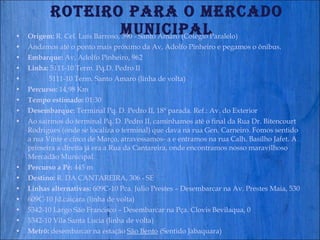 Roteiro para o Mercado Municipal Origem:  R. Cel. Luís Barroso, 390 - Santo Amaro (Colégio Paralelo) Andamos até o ponto mais próximo da Av, Adolfo Pinheiro e pegamos o ônibus. Embarque:  Av, Adolfo Pinheiro, 962 Linha:  5111-10 Term. Pq.D. Pedro II  5111-10 Term. Santo Amaro (linha de volta) Percurso:  14,98 Km  Tempo estimado:  01:30  Desembarque:  Terminal Pq. D. Pedro II, 18ª parada. Ref.: Av. do Exterior Ao sairmos do terminal Pq. D. Pedro II, caminhamos até o final da Rua Dr. Bitencourt Rodrigues (onde se localiza o terminal) que dava na rua Gen. Carneiro. Fomos sentido a rua Vinte e cinco de Março, atravessamos- a e entramos na rua Calh. Basílho Jafet. A primeira a direita já era a Rua da Cantareira, onde encontramos nosso maravilhoso Mercadão Municipal. Percurso a Pé:  445 m  Destino:  R. DA CANTAREIRA, 306 - SE   Linhas alternativas:  609C-10 Pca. Julio Prestes – Desembarcar na Av. Prestes Maia, 530 609C-10 Jd.caiçara (linha de volta) 5342-10 Largo São Francisco – Desembarcar na Pça. Clovis Bevilaqua, 0 5342-10 Vila Santa Lucia (linha de volta) Metrô:  desembarcar na estação  São Bento  (Sentido Jabaquara) 