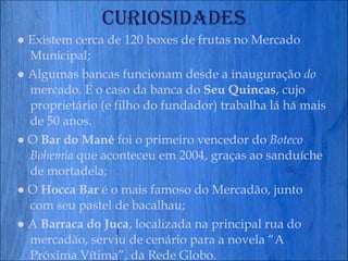 Curiosidades ●  Existem cerca de 120 boxes de frutas no Mercado Municipal; ●  Algumas bancas funcionam desde a inauguração  do  mercado. É o caso da banca do  Seu Quincas , cujo proprietário (e filho do fundador) trabalha lá há mais de 50 anos. ●   O  Bar do Mané  foi o primeiro vencedor do  Boteco Bohemia  que aconteceu em 2004, graças ao sanduíche de mortadela; ●   O  Hocca Bar  é o mais famoso do Mercadão, junto com seu pastel de bacalhau; ●   A  Barraca do Juca , localizada na principal rua do mercadão, serviu de cenário para a novela “A Próxima Vítima”, da Rede Globo. 