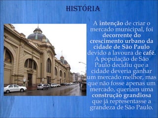 História A  intenção  de criar o mercado municipal, foi  decorrente do crescimento urbano da cidade de São Paulo  devido a lavoura de  café . A população de São Paulo decidiu que a cidade deveria ganhar um mercado melhor, mas que não fosse apenas um mercado, queriam uma  construção grandiosa  que já representasse a grandeza de São Paulo. 