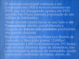 O mercado municipal começou a ser construído em 1926 e teve seu término em 1932, mas foi inaugurado apenas em 1933 quando São Paulo possuía população de um milhão de habitantes. Neste período ainda havia ao seu lado o  rio Tamanduateí  aberto, possibilitando a chegada de  barcos com produtos  produzidos em grande chácaras. Projetado pelo arquiteto Francisco Ramos de Azevedo, o Mercadão possui 12.600m², empregando 1.600 funcionários em 291 boxes com os mais diversos tipos de alimentos, tais como temperos, pedaços de mortadela, queijo e presunto, variedade de frutas, doces, etc. 