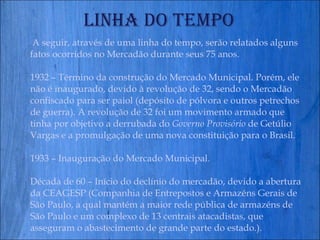 Linha do Tempo A seguir, através de uma linha do tempo, serão relatados alguns fatos ocorridos no Mercadão durante seus 75 anos.   1932 – Término da construção do Mercado Municipal. Porém, ele não é inaugurado, devido à revolução de 32, sendo o Mercadão confiscado para ser paiol (depósito de pólvora e outros petrechos de guerra). A revolução de 32 foi um movimento armado que  tinha por objetivo a derrubada do  Governo Provisório  de Getúlio Vargas e a promulgação de uma nova constituição para o Brasil. 1933 – Inauguração do Mercado Municipal. Década de 60 – Início do declínio do mercadão, devido a abertura da CEAGESP ( Companhia de Entrepostos e Armazéns Gerais de São Paulo, a qual mantém a maior rede pública de armazéns de São Paulo e um complexo de 13 centrais atacadistas, que asseguram o abastecimento de grande parte do estado.). 