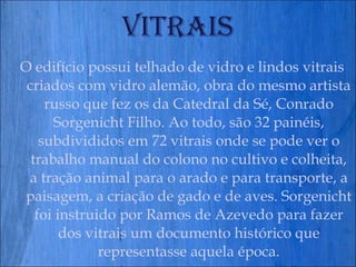 Vitrais O edifício possui telhado de vidro e lindos vitrais criados com vidro alemão, obra do mesmo artista russo que fez os da Catedral da Sé, Conrado Sorgenicht Filho. Ao todo, são 32 painéis, subdivididos em 72 vitrais onde se pode ver o trabalho manual do colono no cultivo e colheita, a tração animal para o arado e para transporte, a paisagem, a criação de gado e de aves. Sorgenicht foi instruido por Ramos de Azevedo para fazer dos vitrais um documento histórico que representasse aquela época. 
