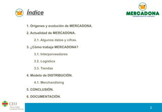 Índice
1. Orígenes y evolución de MERCADONA.
2. Actualidad de MERCADONA.
2.1. Algunos datos y cifras.
3. ¿Cómo trabaja MER...