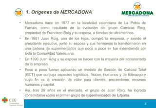 1. Orígenes de MERCADONA
• Mercadona nace en 1977 en la localidad valenciana de La Pobla de
Farnals, como resultado de la ...