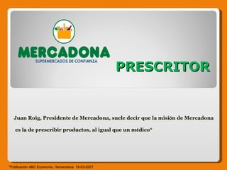 PRESCRITOR Juan Roig, Presidente de Mercadona, suele decir que la misi ó n de Mercadona es la de prescribir productos, al igual que un m é dico* *Publicación ABC Economía, Hemeroteca. 18-03-2007  