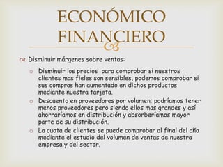 ECONÓMICO
            FINANCIERO
                
 Disminuir márgenes sobre ventas:
   o Disminuir los precios para comprobar si nuestros
     clientes mas fieles son sensibles, podemos comprobar si
     sus compras han aumentado en dichos productos
     mediante nuestra tarjeta.
   o Descuento en proveedores por volumen; podríamos tener
     menos proveedores pero siendo ellos mas grandes y así
     ahorraríamos en distribución y absorberíamos mayor
     parte de su distribución.
   o La cuota de clientes se puede comprobar al final del año
     mediante el estudio del volumen de ventas de nuestra
     empresa y del sector.
 