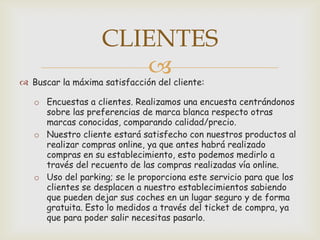 CLIENTES
                      
 Buscar la máxima satisfacción del cliente:

   o Encuestas a clientes. Realizamos una encuesta centrándonos
     sobre las preferencias de marca blanca respecto otras
     marcas conocidas, comparando calidad/precio.
   o Nuestro cliente estará satisfecho con nuestros productos al
     realizar compras online, ya que antes habrá realizado
     compras en su establecimiento, esto podemos medirlo a
     través del recuento de las compras realizadas vía online.
   o Uso del parking; se le proporciona este servicio para que los
     clientes se desplacen a nuestro establecimientos sabiendo
     que pueden dejar sus coches en un lugar seguro y de forma
     gratuita. Esto lo medidos a través del ticket de compra, ya
     que para poder salir necesitas pasarlo.
 