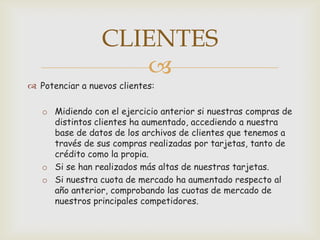 CLIENTES
                    
 Potenciar a nuevos clientes:

   o Midiendo con el ejercicio anterior si nuestras compras de
     distintos clientes ha aumentado, accediendo a nuestra
     base de datos de los archivos de clientes que tenemos a
     través de sus compras realizadas por tarjetas, tanto de
     crédito como la propia.
   o Si se han realizados más altas de nuestras tarjetas.
   o Si nuestra cuota de mercado ha aumentado respecto al
     año anterior, comprobando las cuotas de mercado de
     nuestros principales competidores.
 