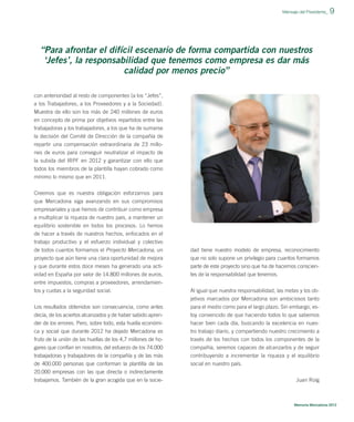 Mensaje del Presidente_

9

“Para afrontar el difícil escenario de forma compartida con nuestros
‘Jefes’, la responsabilidad que tenemos como empresa es dar más
calidad por menos precio”
con anterioridad al resto de componentes (a los “Jefes”,
a los Trabajadores, a los Proveedores y a la Sociedad).
Muestra de ello son los más de 240 millones de euros
en concepto de prima por objetivos repartidos entre las
trabajadoras y los trabajadores, a los que ha de sumarse
la decisión del Comité de Dirección de la compañía de
repartir una compensación extraordinaria de 23 millones de euros para conseguir neutralizar el impacto de
la subida del IRPF en 2012 y garantizar con ello que
todos los miembros de la plantilla hayan cobrado como
mínimo lo mismo que en 2011.
Creemos que es nuestra obligación esforzarnos para
que Mercadona siga avanzando en sus compromisos
empresariales y que hemos de contribuir como empresa
a multiplicar la riqueza de nuestro país, a mantener un
equilibrio sostenible en todos los procesos. Lo hemos
de hacer a través de nuestros hechos, enfocados en el
trabajo productivo y el esfuerzo individual y colectivo
de todos cuantos formamos el Proyecto Mercadona, un
proyecto que aún tiene una clara oportunidad de mejora
y que durante estos doce meses ha generado una actividad en España por valor de 14.800 millones de euros,
entre impuestos, compras a proveedores, arrendamientos y cuotas a la seguridad social.
Los resultados obtenidos son consecuencia, como antes
decía, de los aciertos alcanzados y de haber sabido aprender de los errores. Pero, sobre todo, esta huella económica y social que durante 2012 ha dejado Mercadona es
fruto de la unión de las huellas de los 4,7 millones de hogares que confían en nosotros; del esfuerzo de los 74.000
trabajadoras y trabajadores de la compañía y de las más
de 400.000 personas que conforman la plantilla de las
20.000 empresas con las que directa o indirectamente
trabajamos. También de la gran acogida que en la socie-

dad tiene nuestro modelo de empresa, reconocimiento
que no solo supone un privilegio para cuantos formamos
parte de este proyecto sino que ha de hacernos conscientes de la responsabilidad que tenemos.
Al igual que nuestra responsabilidad, las metas y los objetivos marcados por Mercadona son ambiciosos tanto
para el medio como para el largo plazo. Sin embargo, estoy convencido de que haciendo todos lo que sabemos
hacer bien cada día, buscando la excelencia en nuestro trabajo diario, y compartiendo nuestro crecimiento a
través de los hechos con todos los componentes de la
compañía, seremos capaces de alcanzarlos y de seguir
contribuyendo a incrementar la riqueza y el equilibrio
social en nuestro país.
Juan Roig

Memoria Mercadona 2012

 