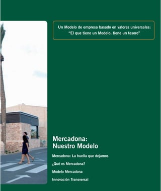Un Modelo de empresa basado en valores universales:
“El que tiene un Modelo, tiene un tesoro”

Mercadona:
Nuestro Modelo
Mercadona: La huella que dejamos
¿Qué es Mercadona?
Modelo Mercadona
Innovación Transversal

 