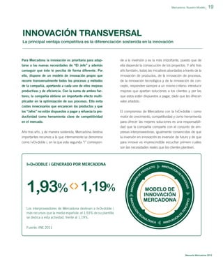 Mercadona: Nuestro Modelo_

19

INNOVACIÓN TRANSVERSAL
La principal ventaja competitiva es la diferenciación sostenida en la innovación

Para Mercadona la innovación es prioritaria para adap-

de a la inversión y es la más importante, puesto que de

tarse a las nuevas necesidades de “El Jefe” y además
conseguir que éste le perciba de forma diferente. Por

ella depende la consecución de los proyectos. Y año tras
año también, todas las iniciativas abordadas a través de la

ello, dispone de un modelo de innovación propio que

innovación de productos, de la innovación de procesos,

recorre transversalmente todos los procesos y métodos
de la compañía, aportando a cada uno de ellos mejoras

de la innovación tecnológica y de la innovación de concepto, responden siempre a un mismo criterio: introducir

productivas y de eﬁciencia. Con la suma de ambos fac-

mejoras que aportan soluciones a los clientes y por las

tores, la compañía obtiene un importante efecto multiplicador en la optimización de sus procesos. Ello evita
costes innecesarios que encarecen los productos y que

que estos están dispuestos a pagar, dado que les ofrecen
valor añadido.

los “Jefes” no están dispuestos a pagar y refuerza la productividad como herramienta clave de competitividad
en el mercado.

El compromiso de Mercadona con la I+D+doble i como
motor de crecimiento, competitividad y como herramienta
para ofrecer las mejores soluciones es una responsabili-

Año tras año, y de manera sostenida, Mercadona destina
importantes recursos a la que internamente se denomina

dad que la compañía comparte con el conjunto de empresas interproveedoras, igualmente convencidas de que
la inversión en innovación es inversión de futuro y de que

como I+D+doble i, en la que esta segunda “i” correspon-

para innovar es imprescindible escuchar primero cuáles
son las necesidades reales que los clientes plantean.

I+D+DOBLE i GENERADO POR MERCADONA

1,93% 1,19%
Los interproveedores de Mercadona destinan a I+D+doble i
más recursos que la media española: el 1,93% de su plantilla
se dedica a esta actividad, frente al 1,19%.
Fuente: INE 2011

Memoria Mercadona 2012

 