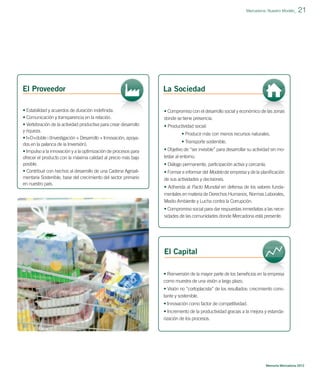 Mercadona: Nuestro Modelo_

El Proveedor

La Sociedad

• Estabilidad y acuerdos de duración indeﬁnida.
• Comunicación y transparencia en la relación.
• Vertebración de la actividad productiva para crear desarrollo
y riqueza.
• I+D+doble i (Investigación + Desarrollo + Innovación, apoyados en la palanca de la Inversión).
• Impulso a la innovación y a la optimización de procesos para
ofrecer el producto con la máxima calidad al precio más bajo
posible.
• Contribuir con hechos al desarrollo de una Cadena Agroalimentaria Sostenible, base del crecimiento del sector primario
en nuestro país.

21

• Compromiso con el desarrollo social y económico de las zonas
donde se tiene presencia.
• Productividad social:
• Producir más con menos recursos naturales.
• Transporte sostenible.
• Objetivo de “ser invisible” para desarrollar su actividad sin molestar al entorno.
• Diálogo permanente, participación activa y cercanía.
• Formar e informar del Modelo de empresa y de la planiﬁcación
de sus actividades y decisiones.
• Adherida al Pacto Mundial en defensa de los valores fundamentales en materia de Derechos Humanos, Normas Laborales,
Medio Ambiente y Lucha contra la Corrupción.
• Compromiso social para dar respuestas inmediatas a las necesidades de las comunidades donde Mercadona está presente.

El Capital
• Reinversión de la mayor parte de los beneﬁcios en la empresa
como muestra de una visión a largo plazo.
• Visión no “cortoplacista” de los resultados: crecimiento constante y sostenible.
• Innovación como factor de competitividad.
• Incremento de la productividad gracias a la mejora y estandarización de los procesos.

Memoria Mercadona 2012

 