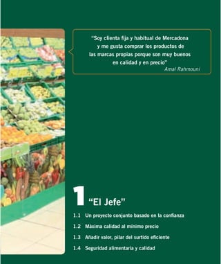 “Soy clienta ﬁja y habitual de Mercadona
y me gusta comprar los productos de
las marcas propias porque son muy buenos
en calidad y en precio”
Amal Rahmouni

1

“El Jefe”

1.1 Un proyecto conjunto basado en la conﬁanza
1.2 Máxima calidad al mínimo precio
1.3 Añadir valor, pilar del surtido eﬁciente
1.4 Seguridad alimentaria y calidad

 