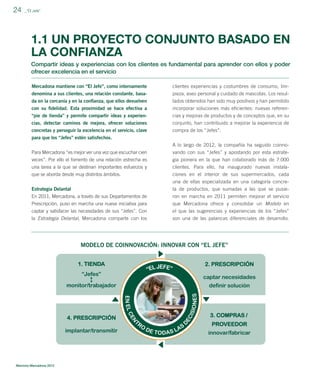 24

_”El Jefe”

1.1 UN PROYECTO CONJUNTO BASADO EN
LA CONFIANZA
Compartir ideas y experiencias con los clientes es fundamental para aprender con ellos y poder
ofrecer excelencia en el servicio
Mercadona mantiene con “El Jefe”, como internamente

clientes experiencias y costumbres de consumo, lim-

denomina a sus clientes, una relación constante, basada en la cercanía y en la conﬁanza, que ellos devuelven

pieza, aseo personal y cuidado de mascotas. Los resultados obtenidos han sido muy positivos y han permitido

con su ﬁdelidad. Esta proximidad se hace efectiva a

incorporar soluciones más eﬁcientes: nuevas referen-

“pie de tienda” y permite compartir ideas y experiencias, detectar caminos de mejora, ofrecer soluciones

cias y mejoras de productos y de conceptos que, en su
conjunto, han contribuido a mejorar la experiencia de

concretas y perseguir la excelencia en el servicio, clave

compra de los “Jefes”.

para que los “Jefes” estén satisfechos.
Para Mercadona “es mejor ver una vez que escuchar cien

A lo largo de 2012, la compañía ha seguido coinnovando con sus “Jefes” y apostando por esta estrate-

veces”. Por ello el fomento de una relación estrecha es
una tarea a la que se destinan importantes esfuerzos y
que se aborda desde muy distintos ámbitos.

gia pionera en la que han colaborado más de 7.000
clientes. Para ello, ha inaugurado nuevas instalaciones en el interior de sus supermercados, cada

Estrategia Delantal
En 2011, Mercadona, a través de sus Departamentos de

una de ellas especializada en una categoría concreta de productos, que sumadas a las que se pusieron en marcha en 2011 permiten mejorar el servicio

Prescripción, puso en marcha una nueva iniciativa para
captar y satisfacer las necesidades de sus “Jefes”. Con
la Estrategia Delantal, Mercadona comparte con los

que Mercadona ofrece y consolidar un Modelo en
el que las sugerencias y experiencias de los “Jefes”
son una de las palancas diferenciales de desarrollo.

MODELO DE COINNOVACIÓN: INNOVAR CON “EL JEFE”

Memoria Mercadona 2012

 