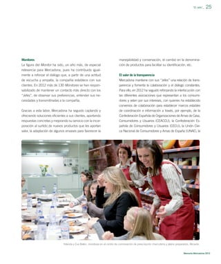 ”El Jefe”_

Monitores

manejabilidad y conservación, el cambio en la denomina-

La ﬁgura del Monitor ha sido, un año más, de especial
relevancia para Mercadona, pues ha contribuido igual-

ción de productos para facilitar su identiﬁcación, etc.

mente a reforzar el diálogo que, a partir de una actitud

El valor de la transparencia

de escucha y empatía, la compañía establece con sus
clientes. En 2012 más de 130 Monitores se han respon-

Mercadona mantiene con sus “Jefes” una relación de transparencia y fomenta la colaboración y el diálogo constantes.

sabilizado de mantener un contacto más directo con los

Para ello, en 2012 ha seguido reforzando la interlocución con

“Jefes”, de observar sus preferencias, entender sus necesidades y transmitírselas a la compañía.

las diferentes asociaciones que representan a los consumidores y velan por sus intereses, con quienes ha establecido
convenios de colaboración para establecer marcos estables

Gracias a esta labor, Mercadona ha seguido captando y
ofreciendo soluciones eﬁcientes a sus clientes, aportando
respuestas concretas y mejorando su servicio con la incor-

de coordinación e información a través, por ejemplo, de la
Confederación Española de Organizaciones de Amas de Casa,
Consumidores y Usuarios (CEACCU), la Confederación Es-

poración al surtido de nuevos productos que les aportan
valor, la adaptación de algunos envases para favorecer la

25

pañola de Consumidores y Usuarios (CECU), la Unión Cívica Nacional de Consumidores y Amas de España (UNAE), la

Yolanda y Eva Belén, monitoras en el centro de coinnovación de prescripción charcutería y platos preparados, Alicante.

Memoria Mercadona 2012

 