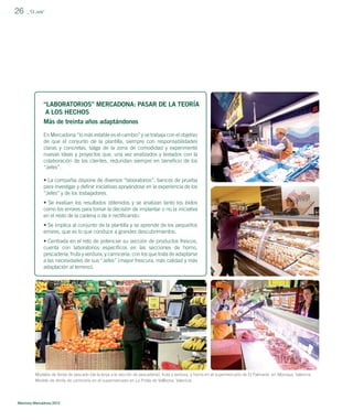 26

_”El Jefe”

“LABORATORIOS” MERCADONA: PASAR DE LA TEORÍA
A LOS HECHOS
Más de treinta años adaptándonos
En Mercadona “lo más estable es el cambio” y se trabaja con el objetivo
de que el conjunto de la plantilla, siempre con responsabilidades
claras y concretas, salga de la zona de comodidad y experimente
nuevas ideas y proyectos que, una vez analizados y testados con la
colaboración de los clientes, redundan siempre en beneﬁcio de los
“Jefes”.
• La compañía dispone de diversos “laboratorios”, bancos de prueba
para investigar y deﬁnir iniciativas apoyándose en la experiencia de los
“Jefes” y de los trabajadores.
• Se evalúan los resultados obtenidos y se analizan tanto los éxitos
como los errores para tomar la decisión de implantar o no la iniciativa
en el resto de la cadena o de ir rectiﬁcando.
• Se implica al conjunto de la plantilla y se aprende de los pequeños
errores, que es lo que conduce a grandes descubrimientos.
• Centrada en el reto de potenciar su sección de productos frescos,
cuenta con laboratorios especíﬁcos en las secciones de horno,
pescadería, fruta y verdura, y carnicería, con los que trata de adaptarse
a las necesidades de sus “Jefes” (mayor frescura, más calidad y más
adaptación al terreno).

Modelos de Venta de pescado (de la lonja a la sección de pescadería), fruta y verdura, y horno en el supermercado de El Palmaret, en Alboraya, Valencia.
Modelo de Venta de carnicería en el supermercado en La Pobla de Vallbona, Valencia.

Memoria Mercadona 2012

 
