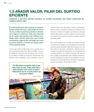 30

_”El Jefe”

1.3 AÑADIR VALOR, PILAR DEL SURTIDO
EFICIENTE
Colaborar y escuchar permite mantener un surtido actualizado que ofrece soluciones de
calidad y aporta valor

El surtido de Mercadona está compuesto por aproxima-

acto de compra sea más rápido, intuitivo y satisfactorio.

damente 8.000 referencias, seleccionadas de entre el
más de un millón de productos existentes en alimenta-

Gracias a ello, la compañía mantiene la conﬁanza de los
más de 4,7 millones de hogares que realizan su Compra

ción e higiene en nuestro país. Todas estas referencias

Total en Mercadona, a quienes, además, se les prescribe

han de cumplir unos requisitos clave: satisfacer necesidades reales y rotación; añadir valor y que el cliente

y recomienda productos de la máxima calidad y al precio
más bajo posible.

esté dispuesto a pagar por ello; que tengan unos costes
de proceso eﬁcientes y mantener una elevada aceptación por parte del cliente.

Para poder disponer de un surtido de productos racional
y variada que se adapte a las necesidades de los clientes
y que les aporte soluciones, Mercadona realiza una cons-

La base del surtido de Mercadona es su apuesta por lo
que internamente denomina “Menos es Más”: un surtido estable de productos que se traduce para “El Jefe”

tante labor de escucha y observación. Además de ello,
mantiene una estrecha colaboración con sus proveedores
e interproveedores, con quienes comparte esta informa-

en una oferta completa de soluciones, más sencilla, más
eﬁciente, más competitiva y que contribuye a que su

ción y trabaja conjuntamente para mantener permanentemente actualizado el surtido de la compañía, como demuestran las más de 250 nuevas referencias, entre altas y
mejoras de producto, introducidas en 2012.

“En Mercadona encuentro todo lo que
busco para la casa. Tengo siete hijos y
ahora también miro mucho el precio.
Y Mercadona me da un buen precio con
una buena calidad”
Carmen Pérez

Carmen, clienta del supermercado del Mercat Onze de Setembre, Barberà del Vallès, Barcelona.

Memoria Mercadona 2012

 